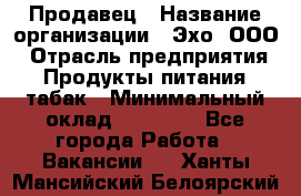 Продавец › Название организации ­ Эхо, ООО › Отрасль предприятия ­ Продукты питания, табак › Минимальный оклад ­ 27 000 - Все города Работа » Вакансии   . Ханты-Мансийский,Белоярский г.